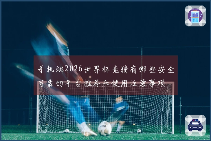 手机端2026世界杯竞猜有哪些安全可靠的平台推荐和使用注意事项