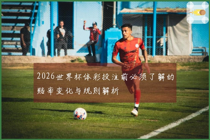 2026世界杯体彩投注前必须了解的赔率变化与规则解析