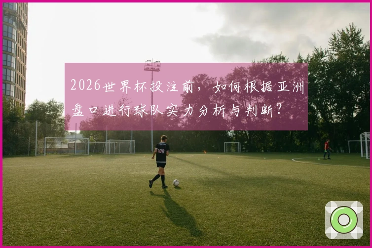 2026世界杯投注前，如何根据亚洲盘口进行球队实力分析与判断？